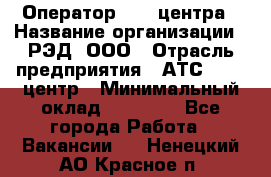 Оператор Call-центра › Название организации ­ РЭД, ООО › Отрасль предприятия ­ АТС, call-центр › Минимальный оклад ­ 45 000 - Все города Работа » Вакансии   . Ненецкий АО,Красное п.